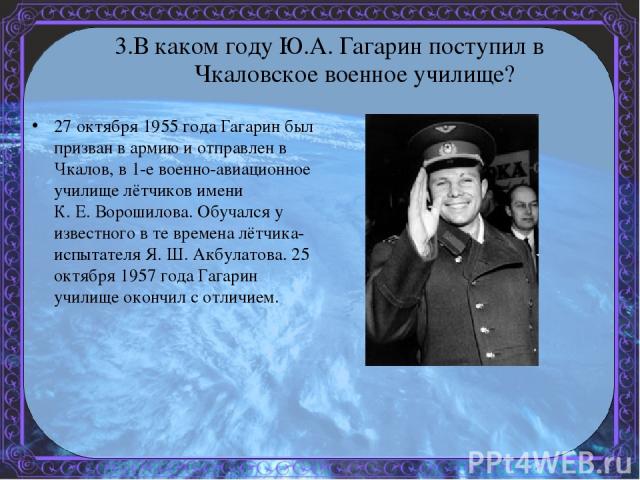 3.В каком году Ю.А. Гагарин поступил в Чкаловское военное училище? 27 октября 1955 года Гагарин был призван в армию и отправлен в Чкалов, в 1-е военно-авиационное училище лётчиков имени К. Е. Ворошилова. Обучался у известного в те времена лётчика-ис…