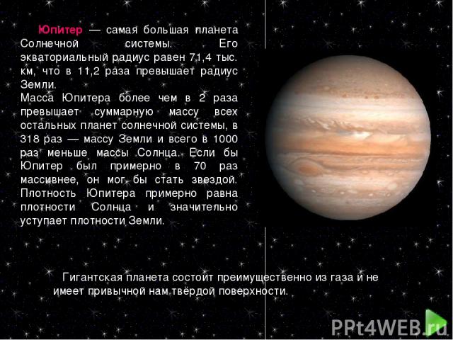 Юпитер — самая большая планета Солнечной системы. Его экваториальный радиус равен 71,4 тыс. км, что в 11,2 раза превышает радиус Земли. Масса Юпитера более чем в 2 раза превышает суммарную массу всех остальных планет солнечной системы, в 318 раз — м…