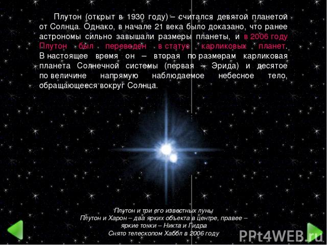 Плутон и три его известных луны Плутон и Харон – два ярких объекта в центре, правее – яркие точки – Никта и Гидра Снято телескопом Хаббл в 2006 году Плутон (открыт в 1930 году) – считался девятой планетой от Солнца. Однако, в начале 21 века было док…