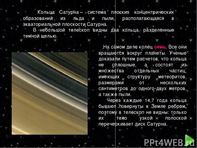Кольца Сатурна – система плоских концентрических образований из льда и пыли, располагающаяся в экваториальной плоскости Сатурна. В небольшой телескоп видны два кольца, разделенные темной щелью. На самом деле колец семь. Все они вращаются вокруг план…