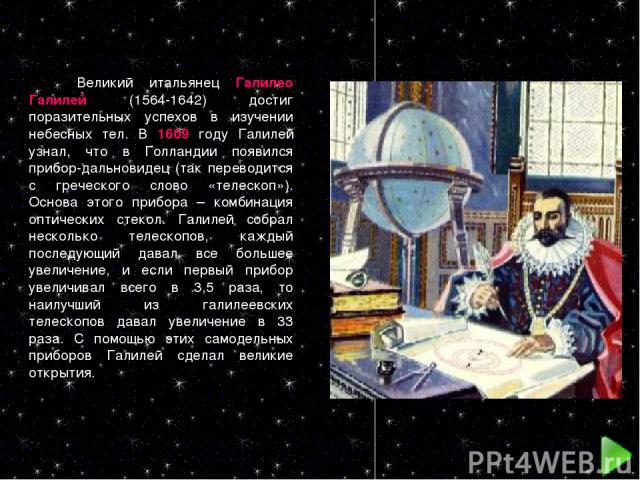 Великий итальянец Галилео Галилей (1564-1642) достиг поразительных успехов в изучении небесных тел. В 1609 году Галилей узнал, что в Голландии появился прибор-дальновидец (так переводится с греческого слово «телескоп»). Основа этого прибора – комбин…