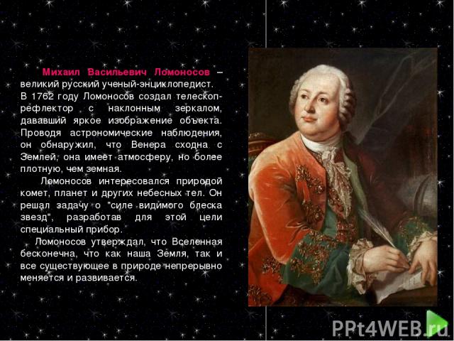 Михаил Васильевич Ломоносов – великий русский ученый-энциклопедист. В 1762 году Ломоносов создал телескоп-рефлектор с наклонным зеркалом, дававший яркое изображение объекта. Проводя астрономические наблюдения, он обнаружил, что Венера сходна с Земле…