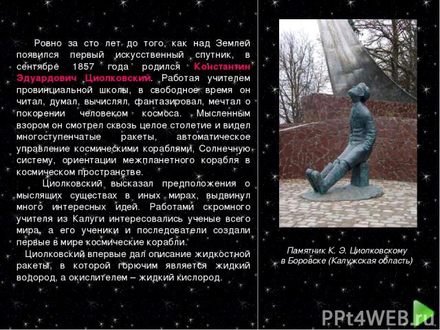 Ровно за сто лет до того, как над Землей появился первый искусственный спутник, в сентябре 1857 года родился Константин Эдуардович Циолковский. Работая учителем провинциальной школы, в свободное время он читал, думал, вычислял, фантазировал, мечтал …