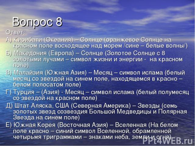 Вопрос 8 Ответ: А) Кирибати (Океания) – Солнце (оранжевое Солнце на красном поле восходящее над морем /сине – белые волны/) Б) Македония (Европа) – Солнце (Золотое Солнце с 8 золотыми лучами – символ жизни и энергии - на красном поле) В) Малайзия (Ю…