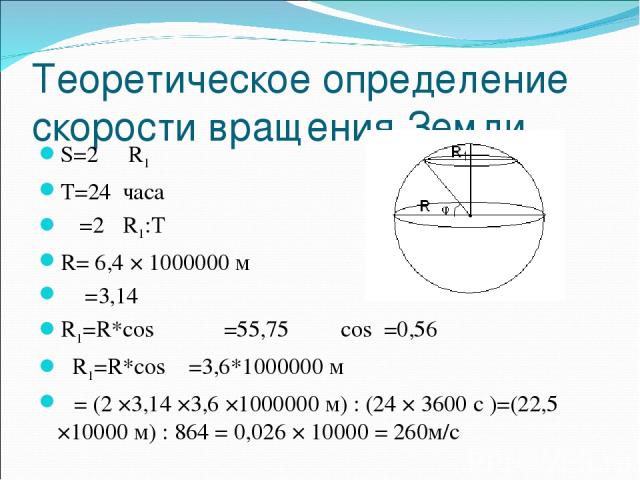 Теоретическое определение скорости вращения Земли S=2 π R1 T=24 часа υ =2 πR1:T R= 6,4 × 1000000 м π =3,14 R1=R*cosφ φ=55,75 cosφ=0,56 R1=R*cosφ =3,6*1000000 м υ= (2 ×3,14 ×3,6 ×1000000 м) : (24 × 3600 с )=(22,5 ×10000 м) : 864 = 0,026 × 10000 = 260м/с