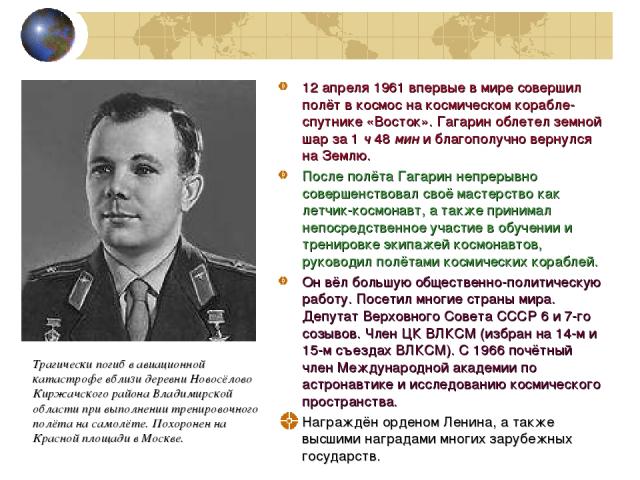12 апреля 1961 впервые в мире совершил полёт в космос на космическом корабле-спутнике «Восток». Гагарин облетел земной шар за 1 ч 48 мин и благополучно вернулся на Землю. После полёта Гагарин непрерывно совершенствовал своё мастерство как летчик-кос…