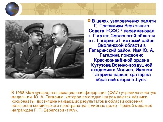 В 1968 Международная авиационная федерация (ФАИ) учредила золотую медаль им. Ю. А. Гагарина, которой ежегодно награждаются лётчики-космонавты, достигшие наивысших результатов в области освоения человеком космического пространства в мирных целях. Пер…