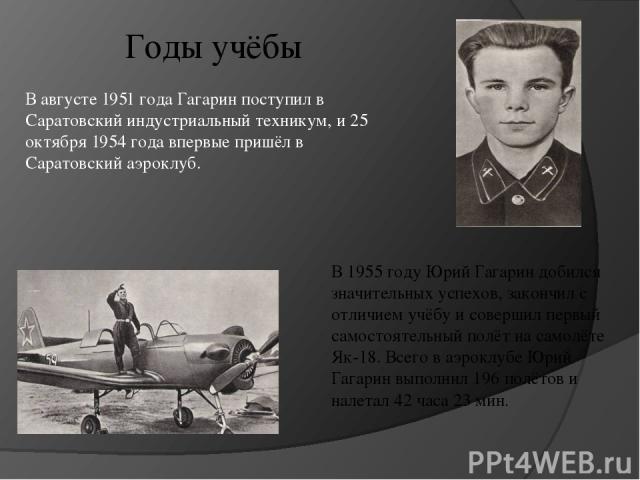 В августе 1951 года Гагарин поступил в Саратовский индустриальный техникум, и 25 октября 1954 года впервые пришёл в Саратовский аэроклуб. В 1955 году Юрий Гагарин добился значительных успехов, закончил с отличием учёбу и совершил первый самостоятель…