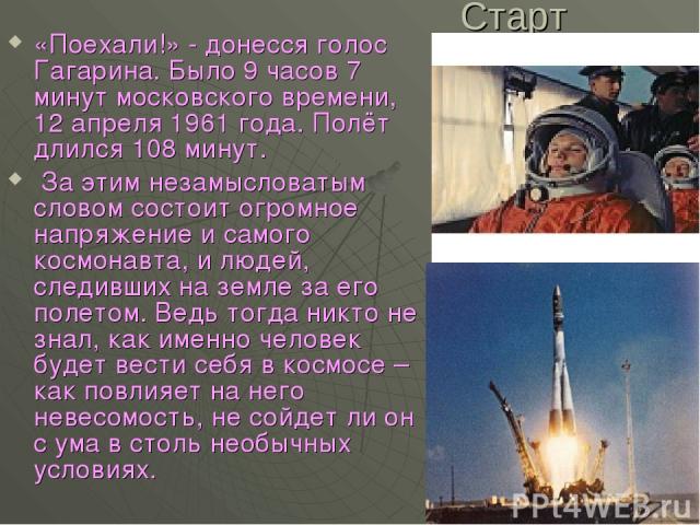 Старт «Поехали!» - донесся голос Гагарина. Было 9 часов 7 минут московского времени, 12 апреля 1961 года. Полёт длился 108 минут. За этим незамысловатым словом состоит огромное напряжение и самого космонавта, и людей, следивших на земле за его полет…