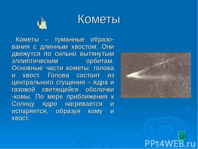 Кометы Кометы – туманные образо-вания с длинным хвостом. Они движутся по сильно вытянутым эллиптическим орбитам. Основные части кометы: голова и хвост. Голова состоит из центрального сгущения – ядра и газовой светящейся оболочки -комы. По мере прибл…
