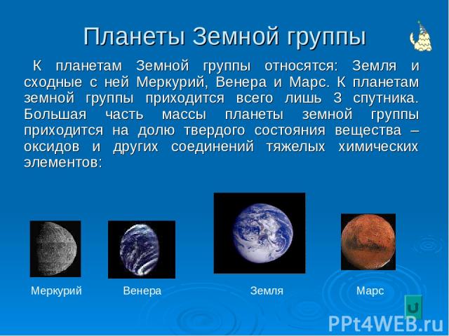 Планеты Земной группы К планетам Земной группы относятся: Земля и сходные с ней Меркурий, Венера и Марс. К планетам земной группы приходится всего лишь 3 спутника. Большая часть массы планеты земной группы приходится на долю твердого состояния вещес…
