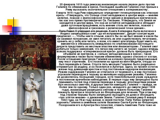 25 февраля 1615 года римская инквизиция начала первое дело против Галилея по обвинению в ереси. Последней ошибкой Галилея стал призыв к Риму высказать окончательное отношение к коперниканству . 5 марта 1616 года Рим официально определяет гелиоцентри…