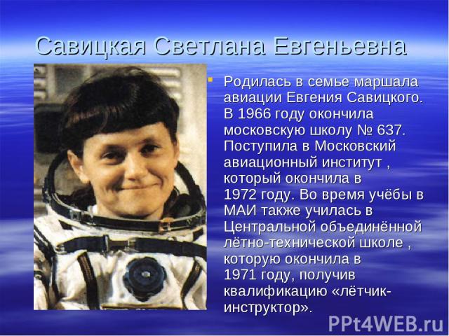 Савицкая Светлана Евгеньевна Родилась в семье маршала авиации Евгения Савицкого. В 1966 году окончила московскую школу № 637. Поступила в Московский авиационный институт , который окончила в 1972 году. Во время учёбы в МАИ также училась в Центрально…