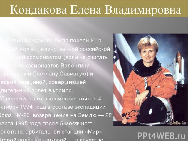 Елена Кондакова была первой и на данный момент единственной российской женщиной-космонавтом (если не считать советских космонавтов Валентину Терешкову и Светлану Савицкую) и первой женщиной, совершившей длительный полёт в космос. Её первый полёт в к…