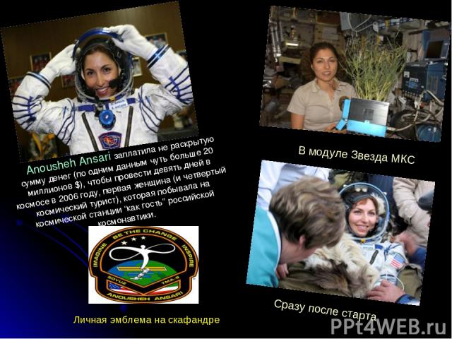 Anousheh Ansari заплатила не раскрытую сумму денег (по одним данным чуть больше 20 миллионов $), чтобы провести девять дней в космосе в 2006 году, первая женщина (и четвертый космический турист), которая побывала на космической станции “как гость” р…
