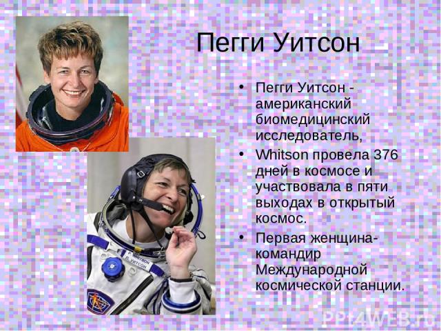Пегги Уитсон Пегги Уитсон - американский биомедицинский исследователь, Whitson провела 376 дней в космосе и участвовала в пяти выходах в открытый космос. Первая женщина-командир Международной космической станции.