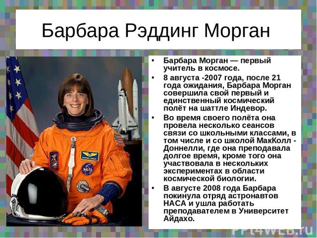 Барбара Рэддинг Морган Барбара Морган — первый учитель в космосе. 8 августа -2007 года, после 21 года ожидания, Барбара Морган совершила свой первый и единственный космический полёт на шаттле Индевор. Во время своего полёта она провела несколько сеа…