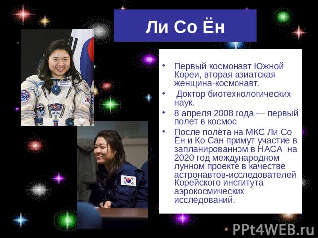 Ли Со Ён Первый космонавт Южной Кореи, вторая азиатская женщина-космонавт. Доктор биотехнологических наук. 8 апреля 2008 года — первый полет в космос. После полёта на МКС Ли Со Ён и Ко Сан примут участие в запланированном в НАСА на 2020 год междунар…