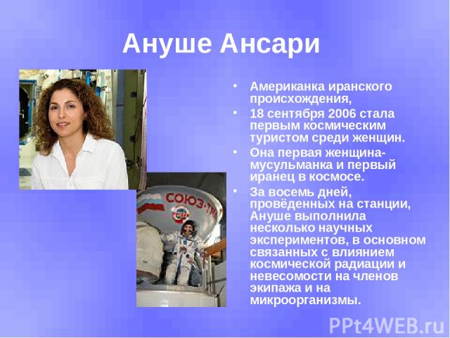 Ануше Ансари Американка иранского происхождения, 18 сентября 2006 стала первым космическим туристом среди женщин. Она первая женщина-мусульманка и первый иранец в космосе. За восемь дней, провёденных на станции, Ануше выполнила несколько научных экс…