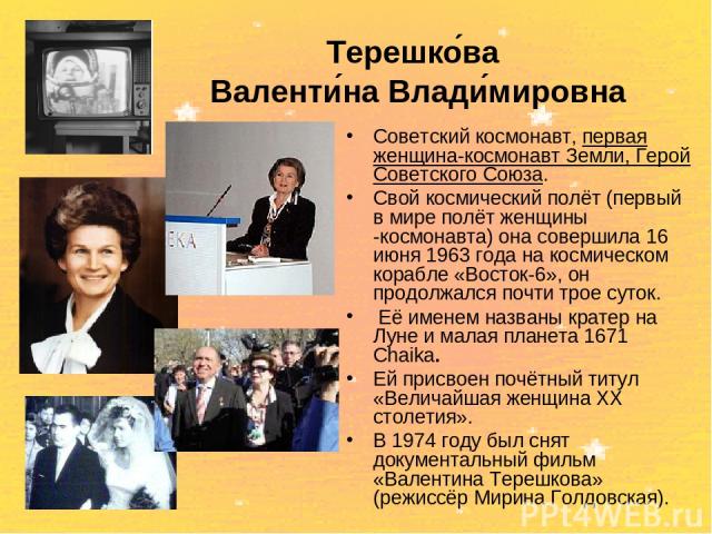Терешко ва Валенти на Влади мировна Советский космонавт, первая женщина-космонавт Земли, Герой Советского Союза. Свой космический полёт (первый в мире полёт женщины -космонавта) она совершила 16 июня 1963 года на космическом корабле «Восток-6», он п…