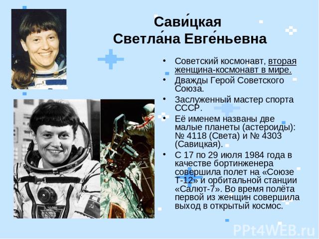 Сави цкая Светла на Евге ньевна Советский космонавт, вторая женщина-космонавт в мире. Дважды Герой Советского Союза. Заслуженный мастер спорта СССР. Её именем названы две малые планеты (астероиды): № 4118 (Света) и № 4303 (Савицкая). С 17 по 29 июля…