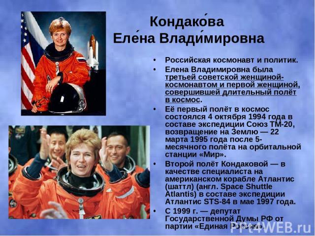 Кондако ва Еле на Влади мировна Российская космонавт и политик. Елена Владимировна была третьей советской женщиной-космонавтом и первой женщиной, совершившей длительный полёт в космос. Её первый полёт в космос состоялся 4 октября 1994 года в составе…