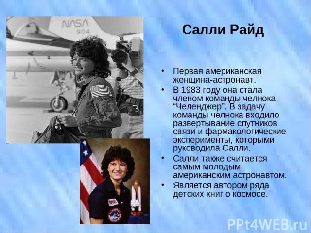 Салли Райд Первая американская женщина-астронавт. В 1983 году она стала членом команды челнока “Челенджер”. В задачу команды челнока входило развертывание спутников связи и фармакологические эксперименты, которыми руководила Салли. Салли также счита…