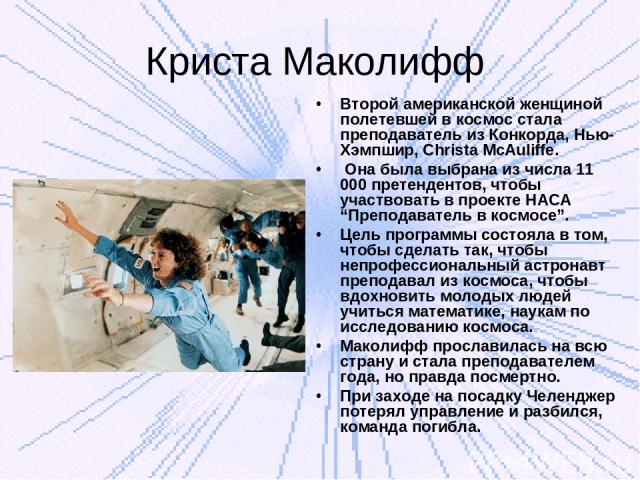 Криста Маколифф Второй американской женщиной полетевшей в космос стала преподаватель из Конкорда, Нью-Хэмпшир, Christa McAuliffe. Она была выбрана из числа 11 000 претендентов, чтобы участвовать в проекте НАСА “Преподаватель в космосе”. Цель програм…