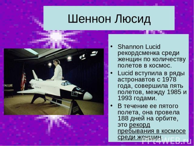Шеннон Люсид Shannon Lucid рекордсменка среди женщин по количеству полетов в космос. Lucid вступила в ряды астронавтов с 1978 года, совершила пять полетов, между 1985 и 1993 годами. В течение ее пятого полета, она провела 188 дней на орбите, это рек…