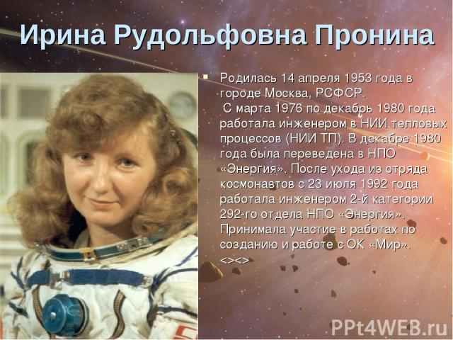 Ирина Рудольфовна Пронина Родилась 14 апреля 1953 года в городе Москва, РСФСР. С марта 1976 по декабрь 1980 года работала инженером в НИИ тепловых процессов (НИИ ТП). В декабре 1980 года была переведена в НПО «Энергия». После ухода из отряда космона…