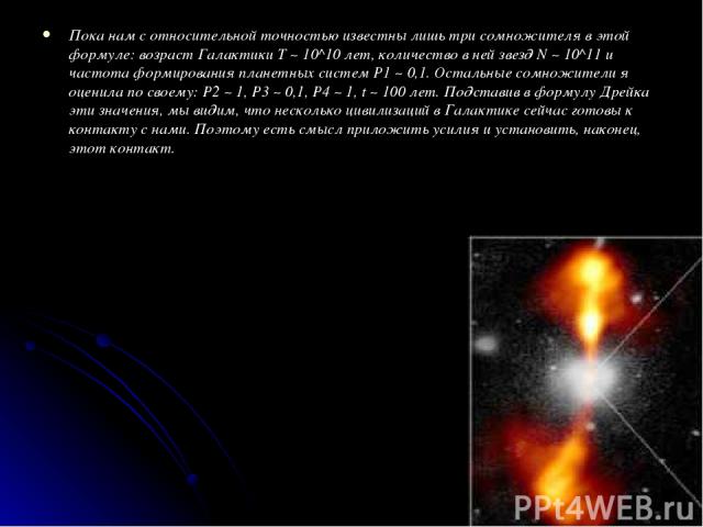 Пока нам с относительной точностью известны лишь три сомножителя в этой формуле: возраст Галактики T ~ 10^10 лет, количество в ней звезд N ~ 10^11 и частота формирования планетных систем P1 ~ 0,1. Остальные сомножители я оценила по своему: P2 ~ 1, P…