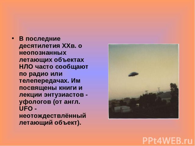 В последние десятилетия ХХв. о неопознанных летающих объектах НЛО часто сообщают по радио или телепередачах. Им посвящены книги и лекции энтузиастов - уфологов (от англ. UFO - неотождествлённый летающий объект).