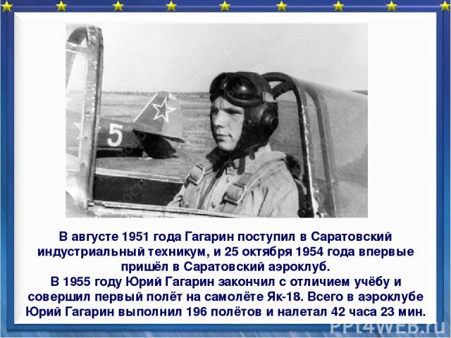 В августе 1951 года Гагарин поступил в Саратовский индустриальный техникум, и 25 октября 1954 года впервые пришёл в Саратовский аэроклуб. В 1955 году Юрий Гагарин закончил с отличием учёбу и совершил первый полёт на самолёте Як-18. Всего в аэроклубе…