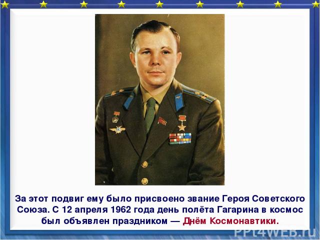 За этот подвиг ему было присвоено звание Героя Советского Союза. С 12 апреля 1962 года день полёта Гагарина в космос был объявлен праздником — Днём Космонавтики.