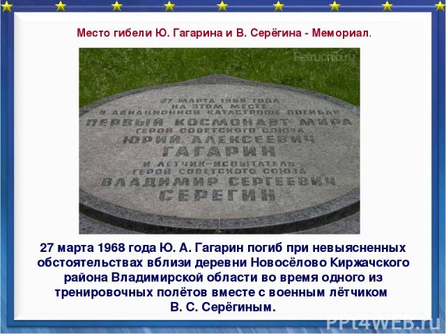 27 марта 1968 года Ю. А. Гагарин погиб при невыясненных обстоятельствах вблизи деревни Новосёлово Киржачского района Владимирской области во время одного из тренировочных полётов вместе с военным лётчиком В. С. Серёгиным. Место гибели Ю. Гагарина и …