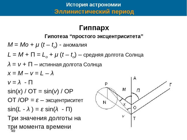 49 * Гиппарх Гипотеза “простого эксцентриситета” M = Mo + μ (t – to) - аномалия L = M + П = Lo + μ (t – to) – средняя долгота Солнца λ = ν + П – истинная долгота Солнца x = M – v = L – λ v = λ - П sin(x) / OT = sin(v) / OP OT /OP = ε – эксцентрисите…