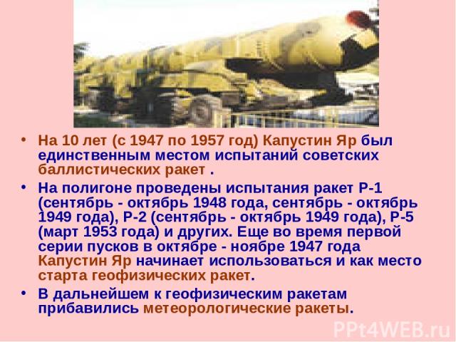 На 10 лет (с 1947 по 1957 год) Капустин Яр был единственным местом испытаний советских баллистических ракет . На полигоне проведены испытания ракет Р-1 (сентябрь - октябрь 1948 года, сентябрь - октябрь 1949 года), Р-2 (сентябрь - октябрь 1949 года),…