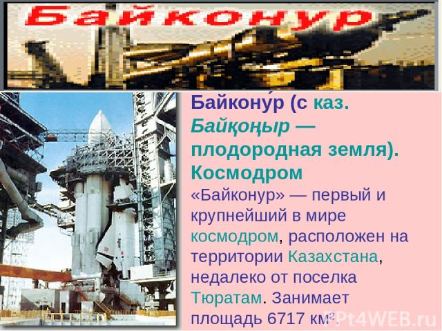 Байкону р (с каз. Байқоңыр — плодородная земля). Космодром «Байконур» — первый и крупнейший в мире космодром, расположен на территории Казахстана, недалеко от поселка Тюратам. Занимает площадь 6717 км².
