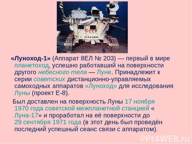 «Луноход-1» (Аппарат 8ЕЛ № 203) — первый в мире планетоход, успешно работавший на поверхности другого небесного тела — Луне. Принадлежит к серии советских дистанционно-управляемых самоходных аппаратов «Луноход» для исследования Луны (проект Е-8). Бы…
