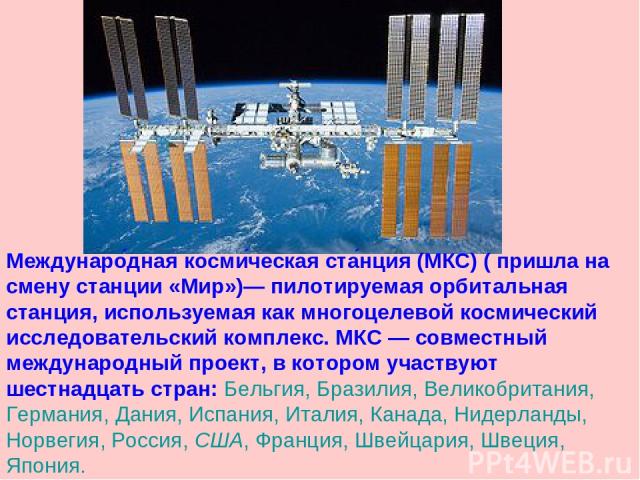 Междунаро дная косми ческая ста нция (МКС) ( пришла на смену станции «Мир»)— пилотируемая орбитальная станция, используемая как многоцелевой космический исследовательский комплекс. МКС — совместный международный проект, в котором участвуют шестнадца…