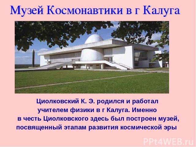 Циолковский К. Э. родился и работал учителем физики в г Калуга. Именно в честь Циолковского здесь был построен музей, посвященный этапам развития космической эры