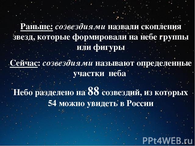 Раньше: созвездиями назвали скопления звезд, которые формировали на небе группы или фигуры Сейчас: созвездиями называют определенные участки неба Небо разделено на 88 созвездий, из которых 54 можно увидеть в России