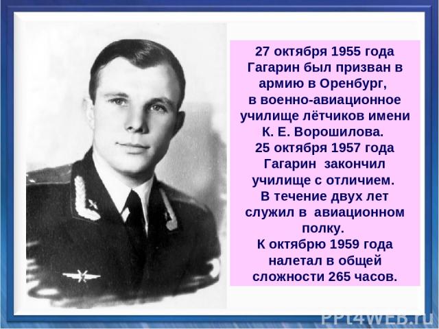27 октября 1955 года Гагарин был призван в армию в Оренбург, в военно-авиационное училище лётчиков имени К. Е. Ворошилова. 25 октября 1957 года Гагарин закончил училище с отличием. В течение двух лет служил в авиационном полку. К октябрю 1959 года н…