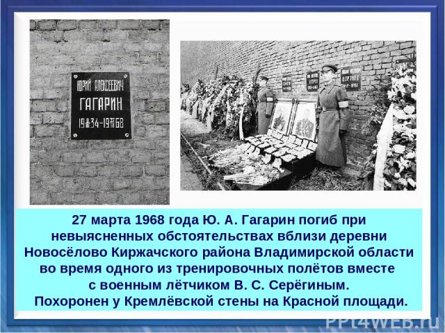 27 марта 1968 года Ю. А. Гагарин погиб при невыясненных обстоятельствах вблизи деревни Новосёлово Киржачского района Владимирской области во время одного из тренировочных полётов вместе с военным лётчиком В. С. Серёгиным. Похоронен у Кремлёвской сте…