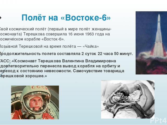 Полёт на «Востоке-6» Свой космический полёт (первый в мире полёт женщины-космонавта) Терешкова совершила 16 июня 1963 года на космическом корабле «Восток-6». Позывной Терешковой на время полёта — «Чайка» Продолжительность полета составляла 2 суток 2…