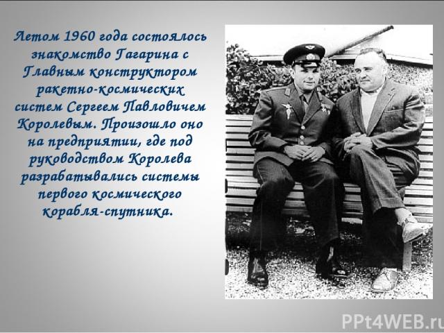 Летом 1960 года состоялось знакомство Гагарина с Главным конструктором ракетно-космических систем Сергеем Павловичем Королевым. Произошло оно на предприятии, где под руководством Королева разрабатывались системы первого космического корабля-спутника.