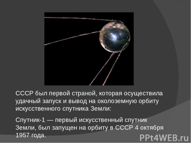 СССР был первой страной, которая осуществила удачный запуск и вывод на околоземную орбиту искусственного спутника Земли: Спутник-1 — первый искусственный спутник Земли, был запущен на орбиту в СССР 4 октября 1957 года.