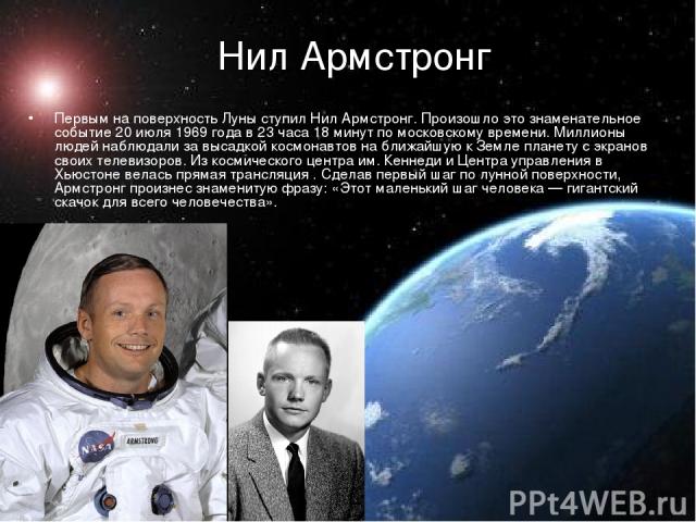 Нил Армстронг   Первым на поверхность Луны ступил Нил Армстронг. Произошло это знаменательное событие 20 июля 1969 года в 23 часа 18 минут по московскому времени. Миллионы людей наблюдали за высадкой космонавтов на ближайшую к Земле планету с экрано…