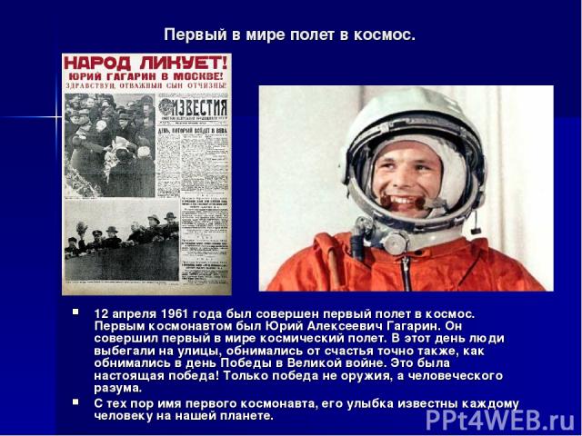 Первый в мире полет в космос. 12 апреля 1961 года был совершен первый полет в космос. Первым космонавтом был Юрий Алексеевич Гагарин. Он совершил первый в мире космический полет. В этот день люди выбегали на улицы, обнимались от счастья точно также,…