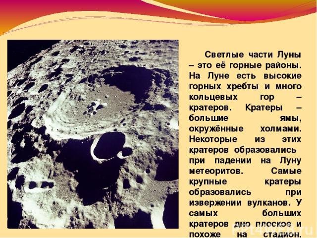 Светлые части Луны – это её горные районы. На Луне есть высокие горных хребты и много кольцевых гор – кратеров. Кратеры – большие ямы, окружённые холмами. Некоторые из этих кратеров образовались при падении на Луну метеоритов. Самые крупные кратеры …